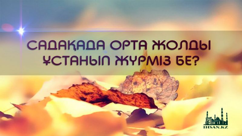 САДАҚАДА ОРТА ЖОЛДЫ ҰСТАНЫП ЖҮРМІЗ БЕ?