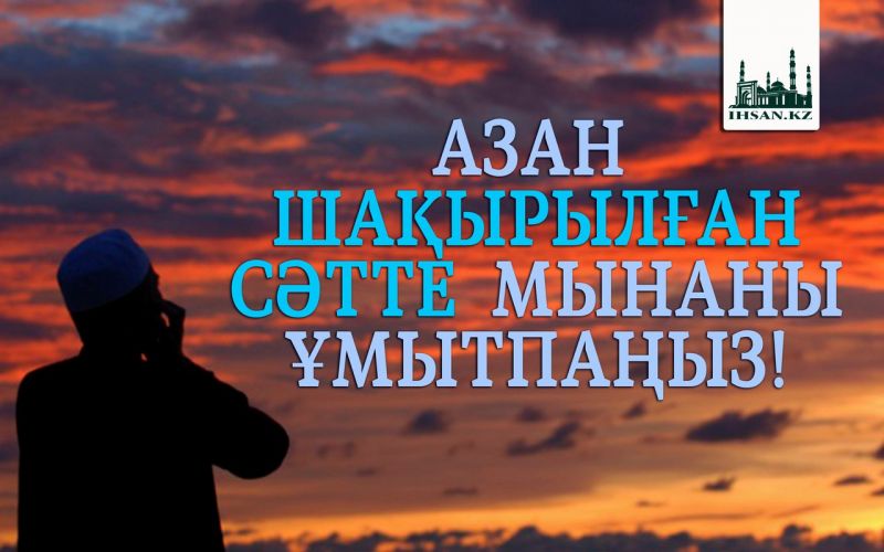                  АЗАН ШАҚЫРЫЛҒАН СӘТТЕ  МЫНАНЫ ҰМЫТПАҢЫЗ!
