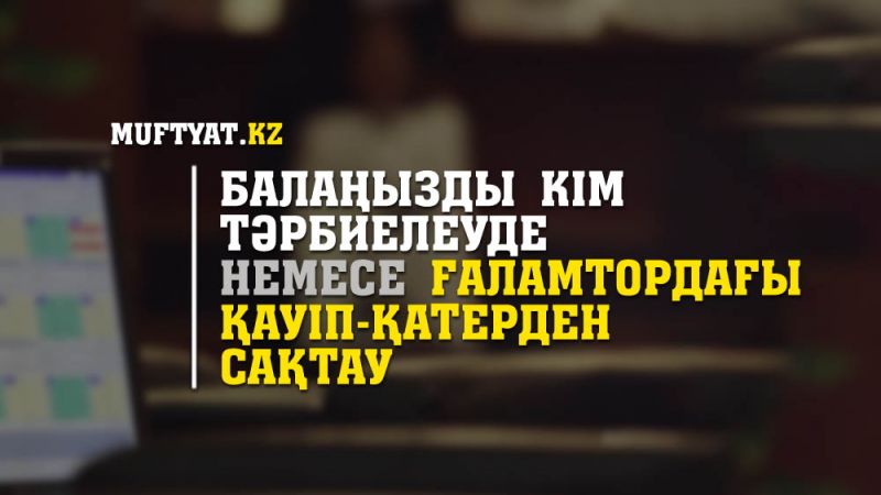 БАЛАҢЫЗДЫ КІМ ТӘРБИЕЛЕУДЕ НЕМЕСЕ ҒАЛАМТОРДАҒЫ ҚАУІП-ҚАТЕРДЕН САҚТАУ